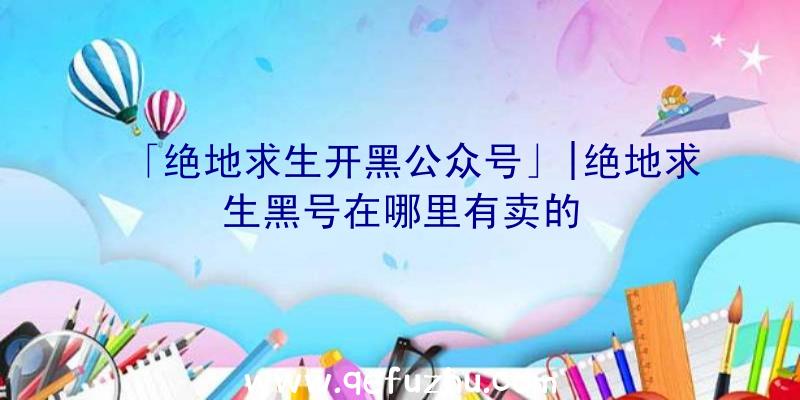 「绝地求生开黑公众号」|绝地求生黑号在哪里有卖的